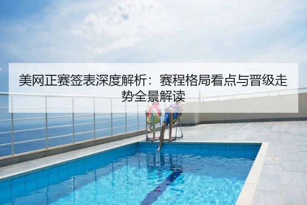 美网正赛签表深度解析：赛程格局看点与晋级走势全景解读