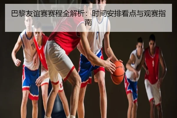 巴黎友谊赛赛程全解析：时间安排看点与观赛指南