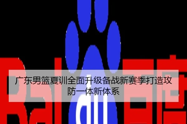 广东男篮夏训全面升级备战新赛季打造攻防一体新体系