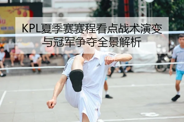 KPL夏季赛赛程看点战术演变与冠军争夺全景解析