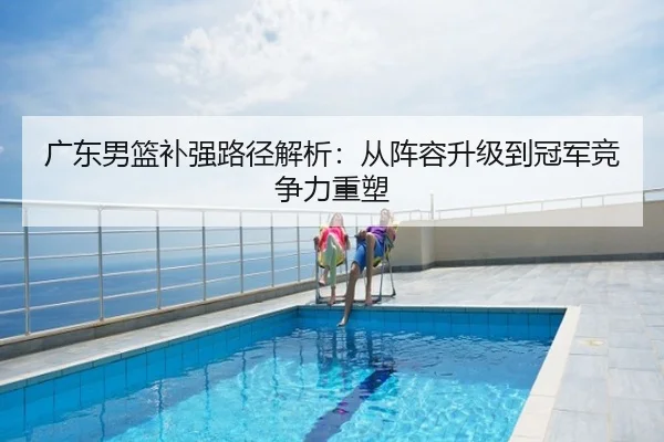 广东男篮补强路径解析：从阵容升级到冠军竞争力重塑
