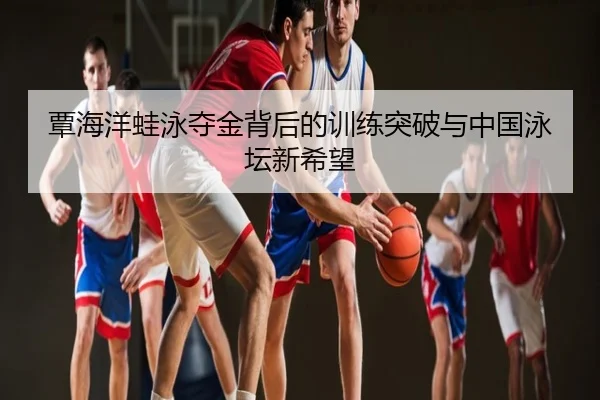 覃海洋蛙泳夺金背后的训练突破与中国泳坛新希望