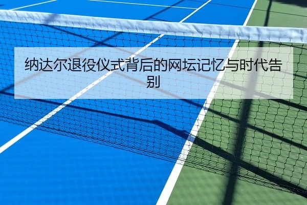 纳达尔退役仪式背后的网坛记忆与时代告别