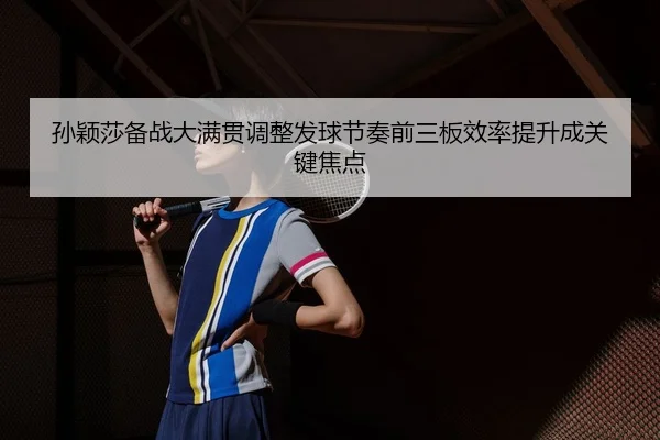孙颖莎备战大满贯调整发球节奏前三板效率提升成关键焦点