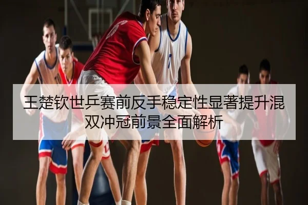 王楚钦世乒赛前反手稳定性显著提升混双冲冠前景全面解析