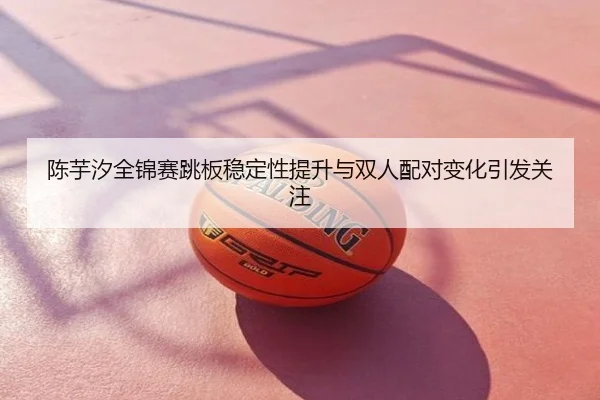 陈芋汐全锦赛跳板稳定性提升与双人配对变化引发关注