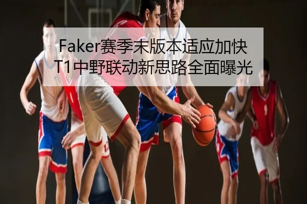 Faker赛季末版本适应加快 T1中野联动新思路全面曝光